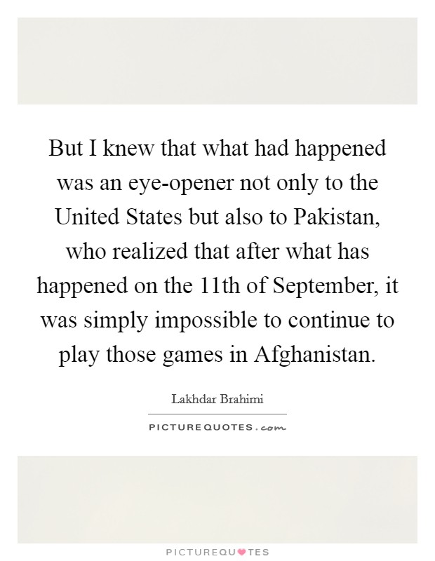 But I knew that what had happened was an eye-opener not only to the United States but also to Pakistan, who realized that after what has happened on the 11th of September, it was simply impossible to continue to play those games in Afghanistan. Picture Quote #1