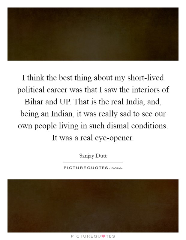 I think the best thing about my short-lived political career was that I saw the interiors of Bihar and UP. That is the real India, and, being an Indian, it was really sad to see our own people living in such dismal conditions. It was a real eye-opener. Picture Quote #1