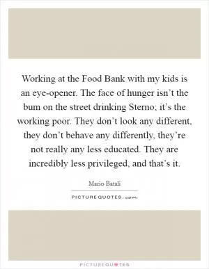 Working at the Food Bank with my kids is an eye-opener. The face of hunger isn’t the bum on the street drinking Sterno; it’s the working poor. They don’t look any different, they don’t behave any differently, they’re not really any less educated. They are incredibly less privileged, and that’s it Picture Quote #1