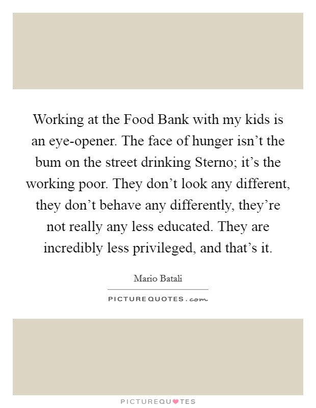 Working at the Food Bank with my kids is an eye-opener. The face of hunger isn't the bum on the street drinking Sterno; it's the working poor. They don't look any different, they don't behave any differently, they're not really any less educated. They are incredibly less privileged, and that's it. Picture Quote #1