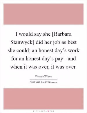 I would say she [Barbara Stanwyck] did her job as best she could; an honest day’s work for an honest day’s pay - and when it was over, it was over Picture Quote #1