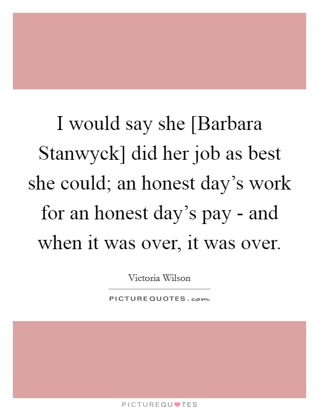 I would say she [Barbara Stanwyck] did her job as best she could; an honest day's work for an honest day's pay - and when it was over, it was over. Picture Quote #1