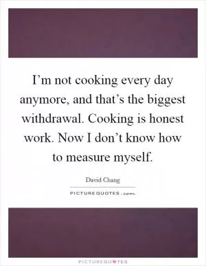 I’m not cooking every day anymore, and that’s the biggest withdrawal. Cooking is honest work. Now I don’t know how to measure myself Picture Quote #1
