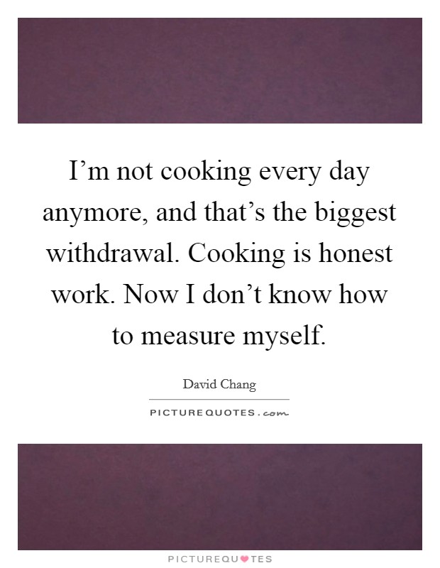 I'm not cooking every day anymore, and that's the biggest withdrawal. Cooking is honest work. Now I don't know how to measure myself. Picture Quote #1