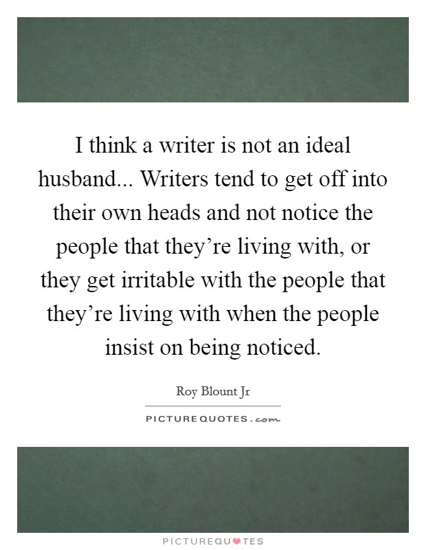 I think a writer is not an ideal husband... Writers tend to get off into their own heads and not notice the people that they're living with, or they get irritable with the people that they're living with when the people insist on being noticed. Picture Quote #1