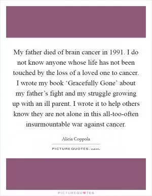 My father died of brain cancer in 1991. I do not know anyone whose life has not been touched by the loss of a loved one to cancer. I wrote my book ‘Gracefully Gone’ about my father’s fight and my struggle growing up with an ill parent. I wrote it to help others know they are not alone in this all-too-often insurmountable war against cancer Picture Quote #1