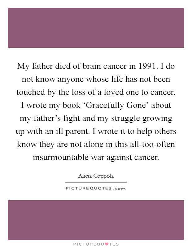 My father died of brain cancer in 1991. I do not know anyone whose life has not been touched by the loss of a loved one to cancer. I wrote my book ‘Gracefully Gone' about my father's fight and my struggle growing up with an ill parent. I wrote it to help others know they are not alone in this all-too-often insurmountable war against cancer. Picture Quote #1