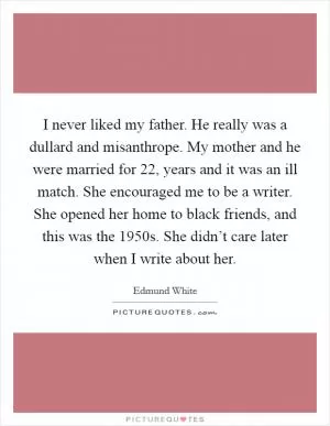 I never liked my father. He really was a dullard and misanthrope. My mother and he were married for 22, years and it was an ill match. She encouraged me to be a writer. She opened her home to black friends, and this was the 1950s. She didn’t care later when I write about her Picture Quote #1