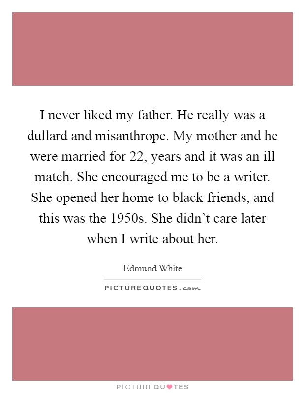 I never liked my father. He really was a dullard and misanthrope. My mother and he were married for 22, years and it was an ill match. She encouraged me to be a writer. She opened her home to black friends, and this was the 1950s. She didn't care later when I write about her. Picture Quote #1