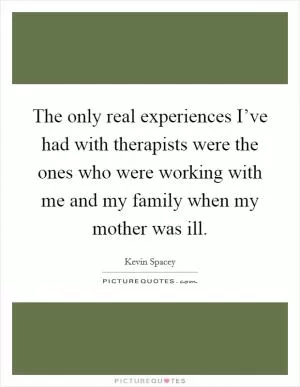 The only real experiences I’ve had with therapists were the ones who were working with me and my family when my mother was ill Picture Quote #1