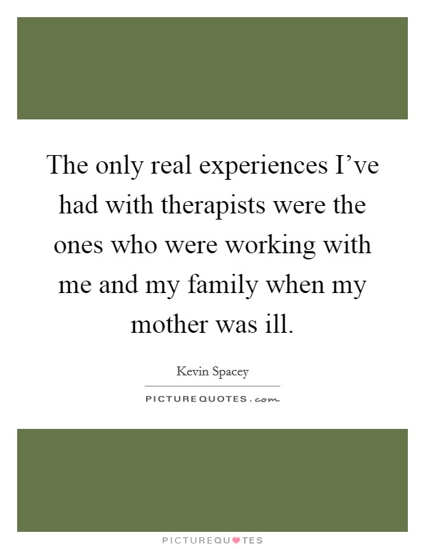 The only real experiences I’ve had with therapists were the ones who were working with me and my family when my mother was ill Picture Quote #1
