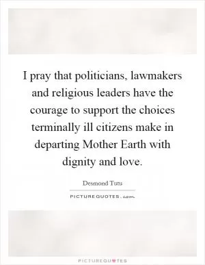 I pray that politicians, lawmakers and religious leaders have the courage to support the choices terminally ill citizens make in departing Mother Earth with dignity and love Picture Quote #1