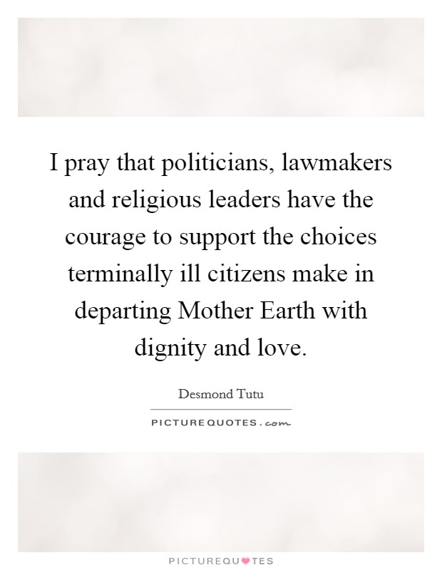 I pray that politicians, lawmakers and religious leaders have the courage to support the choices terminally ill citizens make in departing Mother Earth with dignity and love. Picture Quote #1