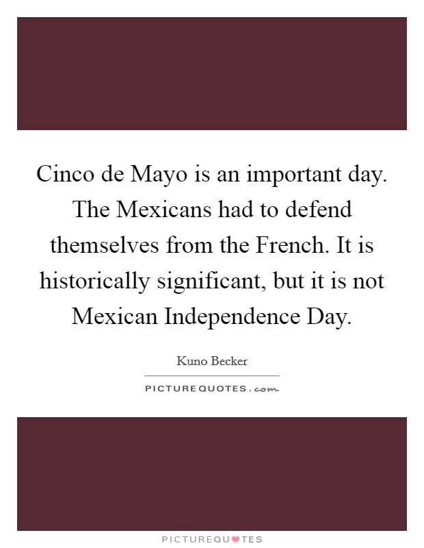 Cinco de Mayo is an important day. The Mexicans had to defend themselves from the French. It is historically significant, but it is not Mexican Independence Day. Picture Quote #1