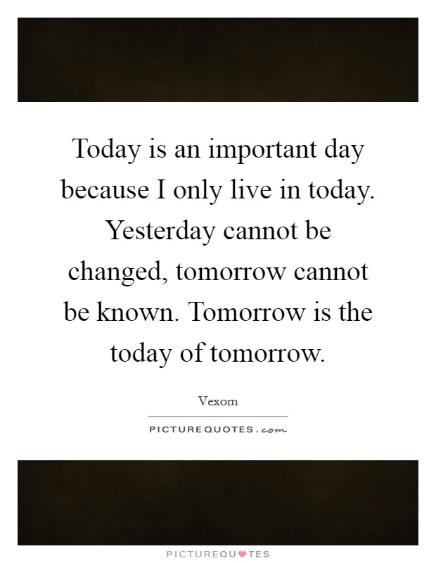Today is an important day because I only live in today. Yesterday cannot be changed, tomorrow cannot be known. Tomorrow is the today of tomorrow. Picture Quote #1