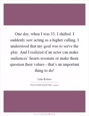 One day, when I was 33, I shifted. I suddenly saw acting as a higher calling. I understood that my goal was to serve the play. And I realized if an actor can make audiences’ hearts resonate or make them question their values - that’s an important thing to do! Picture Quote #1