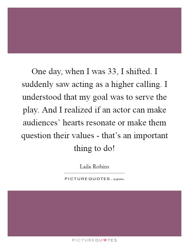 One day, when I was 33, I shifted. I suddenly saw acting as a higher calling. I understood that my goal was to serve the play. And I realized if an actor can make audiences' hearts resonate or make them question their values - that's an important thing to do! Picture Quote #1