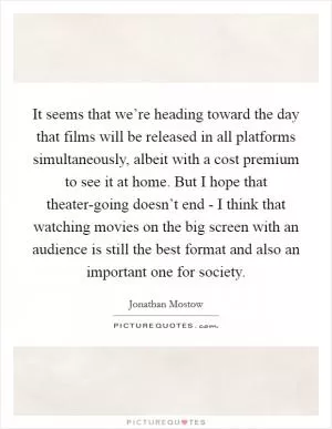 It seems that we’re heading toward the day that films will be released in all platforms simultaneously, albeit with a cost premium to see it at home. But I hope that theater-going doesn’t end - I think that watching movies on the big screen with an audience is still the best format and also an important one for society Picture Quote #1