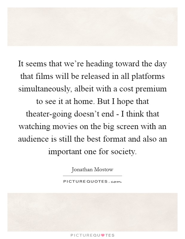 It seems that we're heading toward the day that films will be released in all platforms simultaneously, albeit with a cost premium to see it at home. But I hope that theater-going doesn't end - I think that watching movies on the big screen with an audience is still the best format and also an important one for society. Picture Quote #1