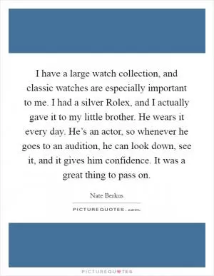 I have a large watch collection, and classic watches are especially important to me. I had a silver Rolex, and I actually gave it to my little brother. He wears it every day. He’s an actor, so whenever he goes to an audition, he can look down, see it, and it gives him confidence. It was a great thing to pass on Picture Quote #1