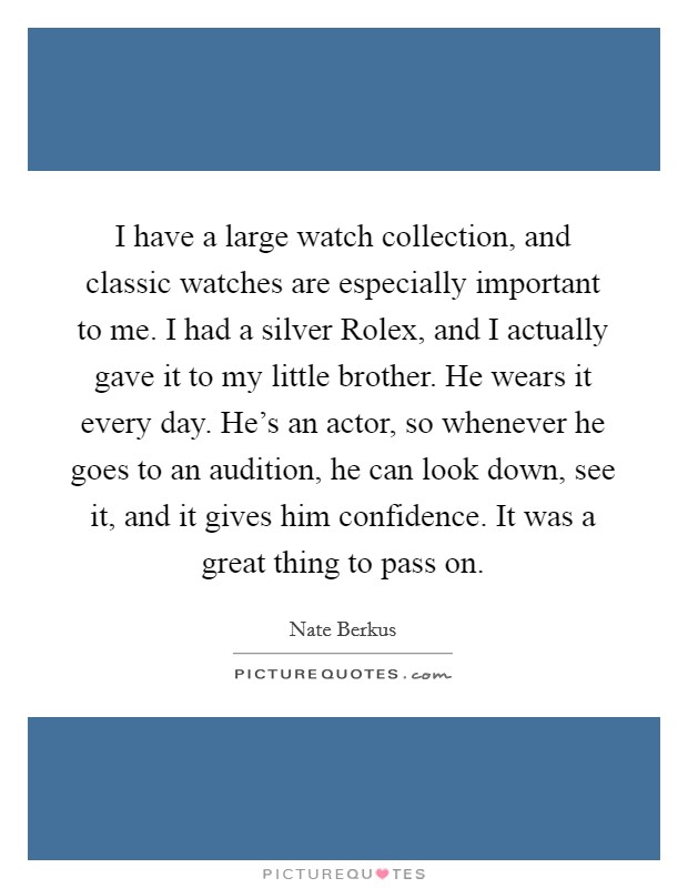 I have a large watch collection, and classic watches are especially important to me. I had a silver Rolex, and I actually gave it to my little brother. He wears it every day. He's an actor, so whenever he goes to an audition, he can look down, see it, and it gives him confidence. It was a great thing to pass on. Picture Quote #1