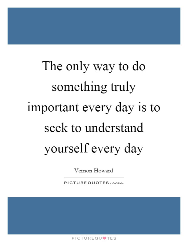 The only way to do something truly important every day is to seek to understand yourself every day Picture Quote #1