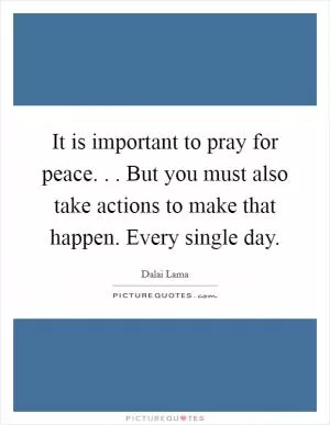 It is important to pray for peace. . . But you must also take actions to make that happen. Every single day Picture Quote #1