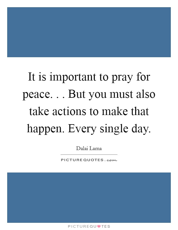 It is important to pray for peace. . . But you must also take actions to make that happen. Every single day. Picture Quote #1