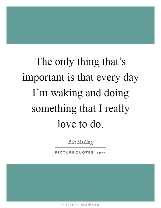 The only thing that's important is that every day I'm waking and doing something that I really love to do. Picture Quote #1