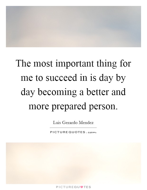 The most important thing for me to succeed in is day by day becoming a better and more prepared person. Picture Quote #1