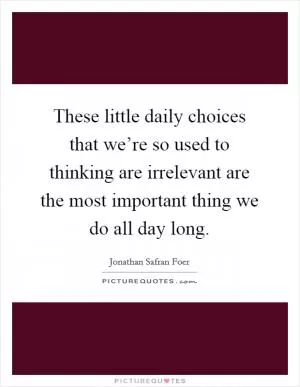 These little daily choices that we’re so used to thinking are irrelevant are the most important thing we do all day long Picture Quote #1