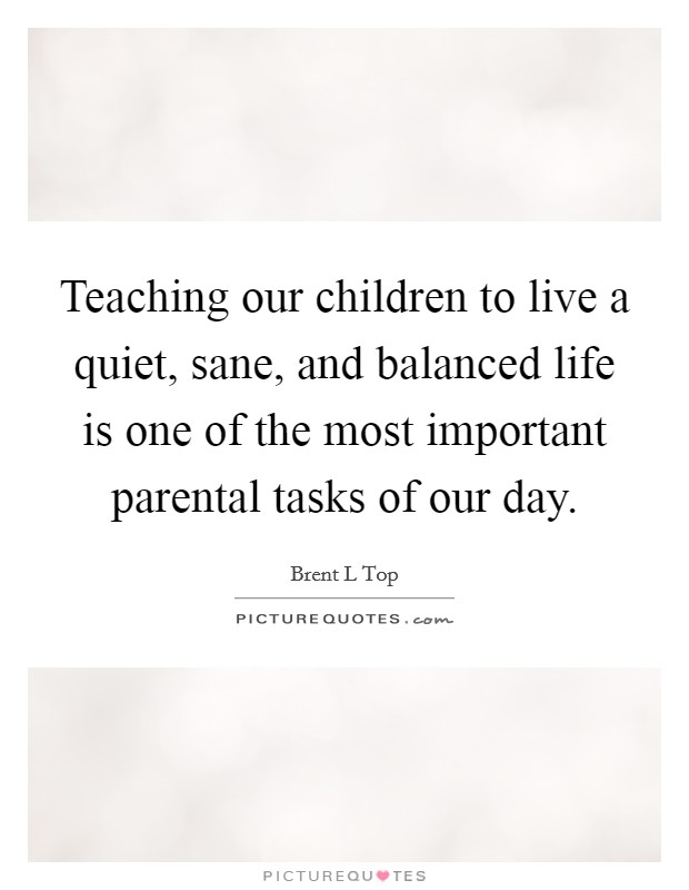 Teaching our children to live a quiet, sane, and balanced life is one of the most important parental tasks of our day Picture Quote #1