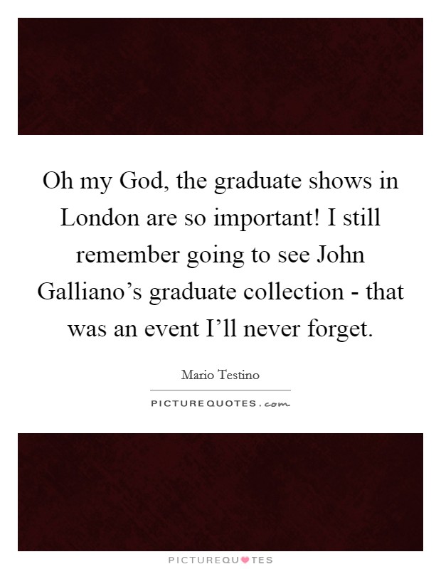 Oh my God, the graduate shows in London are so important! I still remember going to see John Galliano's graduate collection - that was an event I'll never forget. Picture Quote #1