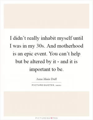 I didn’t really inhabit myself until I was in my 30s. And motherhood is an epic event. You can’t help but be altered by it - and it is important to be Picture Quote #1