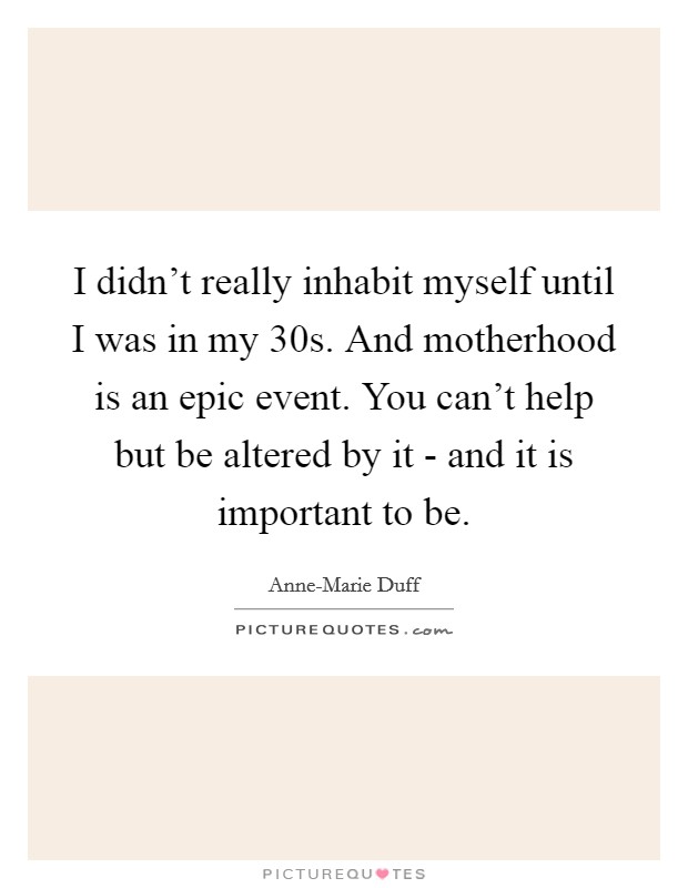 I didn't really inhabit myself until I was in my 30s. And motherhood is an epic event. You can't help but be altered by it - and it is important to be. Picture Quote #1