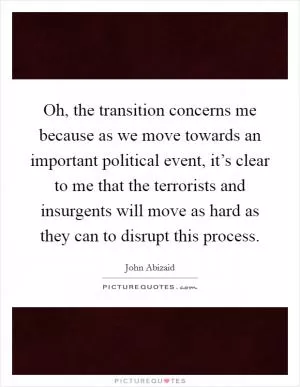 Oh, the transition concerns me because as we move towards an important political event, it’s clear to me that the terrorists and insurgents will move as hard as they can to disrupt this process Picture Quote #1