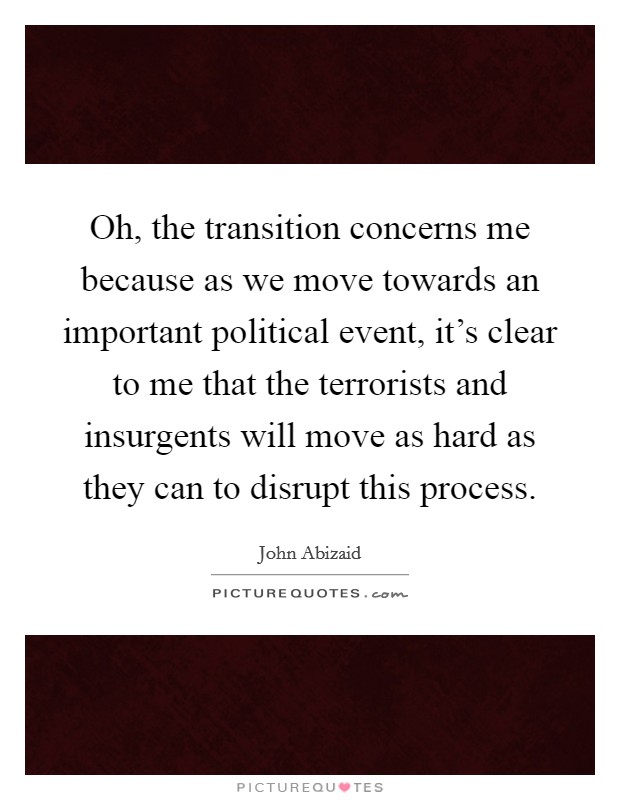 Oh, the transition concerns me because as we move towards an important political event, it's clear to me that the terrorists and insurgents will move as hard as they can to disrupt this process. Picture Quote #1