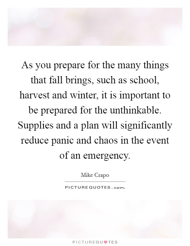 As you prepare for the many things that fall brings, such as school, harvest and winter, it is important to be prepared for the unthinkable. Supplies and a plan will significantly reduce panic and chaos in the event of an emergency. Picture Quote #1