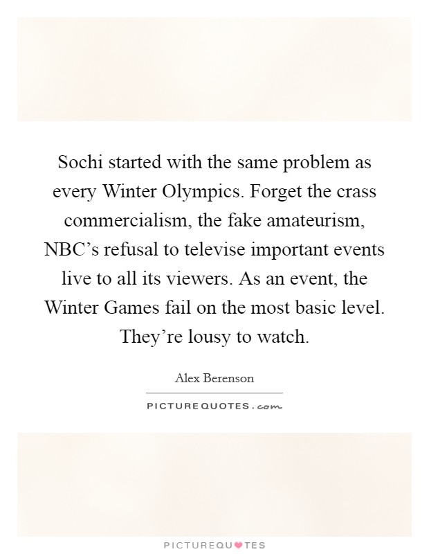 Sochi started with the same problem as every Winter Olympics. Forget the crass commercialism, the fake amateurism, NBC's refusal to televise important events live to all its viewers. As an event, the Winter Games fail on the most basic level. They're lousy to watch. Picture Quote #1