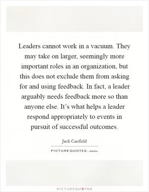 Leaders cannot work in a vacuum. They may take on larger, seemingly more important roles in an organization, but this does not exclude them from asking for and using feedback. In fact, a leader arguably needs feedback more so than anyone else. It’s what helps a leader respond appropriately to events in pursuit of successful outcomes Picture Quote #1