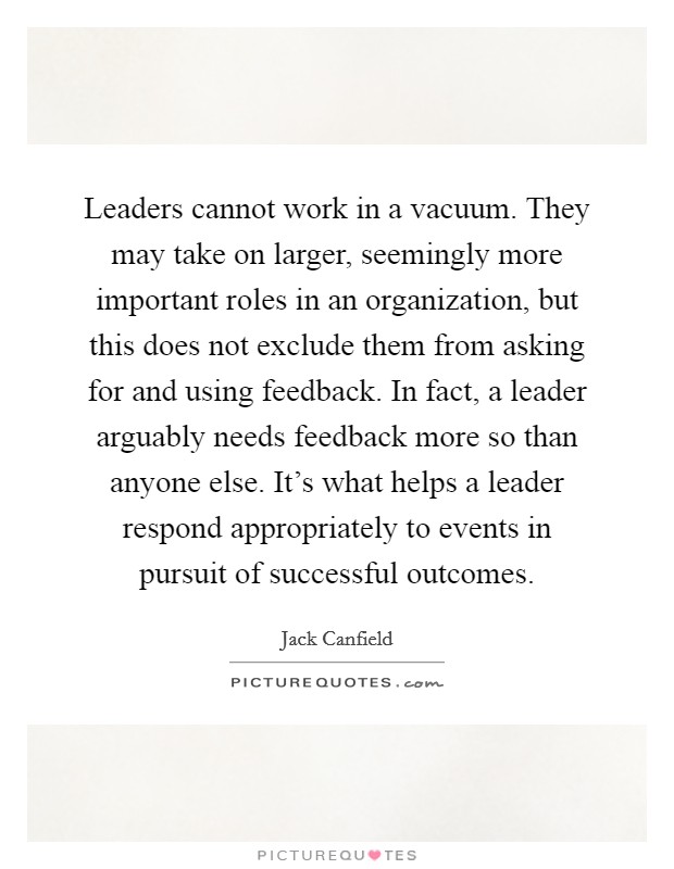 Leaders cannot work in a vacuum. They may take on larger, seemingly more important roles in an organization, but this does not exclude them from asking for and using feedback. In fact, a leader arguably needs feedback more so than anyone else. It's what helps a leader respond appropriately to events in pursuit of successful outcomes. Picture Quote #1