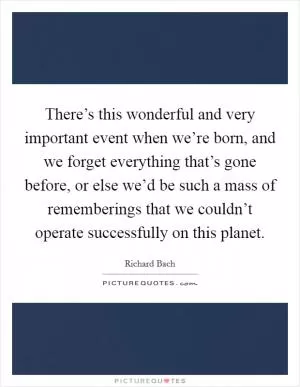 There’s this wonderful and very important event when we’re born, and we forget everything that’s gone before, or else we’d be such a mass of rememberings that we couldn’t operate successfully on this planet Picture Quote #1