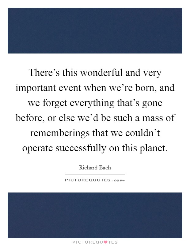 There's this wonderful and very important event when we're born, and we forget everything that's gone before, or else we'd be such a mass of rememberings that we couldn't operate successfully on this planet. Picture Quote #1