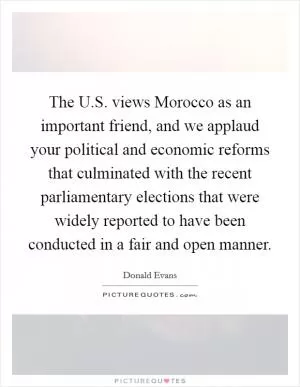 The U.S. views Morocco as an important friend, and we applaud your political and economic reforms that culminated with the recent parliamentary elections that were widely reported to have been conducted in a fair and open manner Picture Quote #1