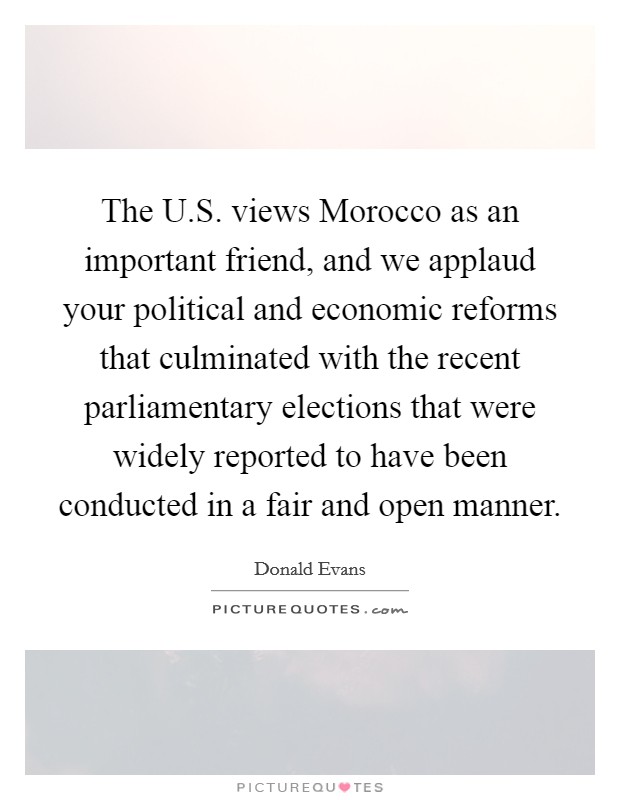The U.S. views Morocco as an important friend, and we applaud your political and economic reforms that culminated with the recent parliamentary elections that were widely reported to have been conducted in a fair and open manner Picture Quote #1