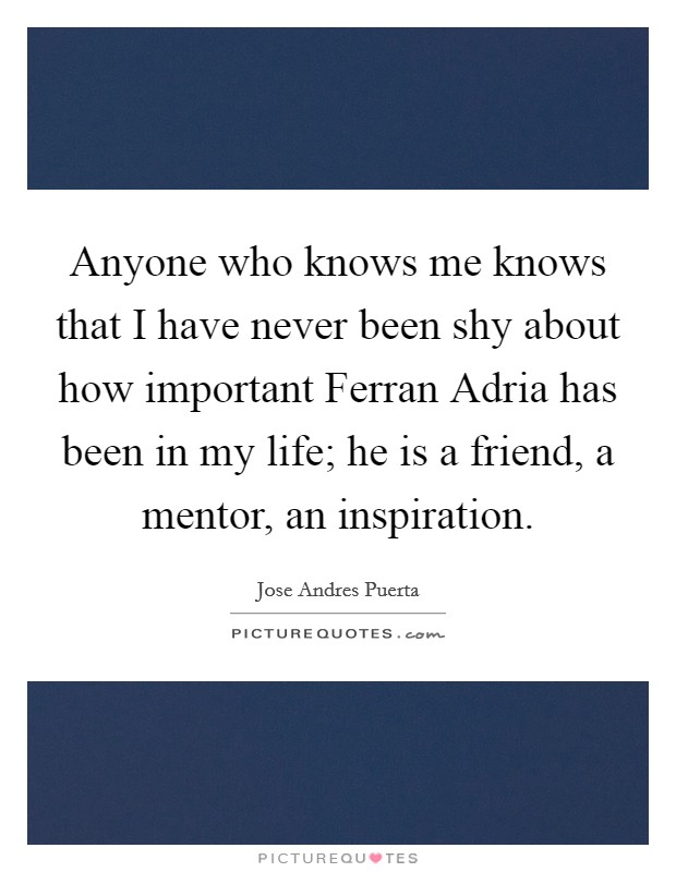 Anyone who knows me knows that I have never been shy about how important Ferran Adria has been in my life; he is a friend, a mentor, an inspiration Picture Quote #1