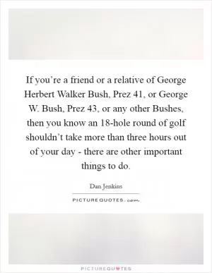 If you’re a friend or a relative of George Herbert Walker Bush, Prez 41, or George W. Bush, Prez 43, or any other Bushes, then you know an 18-hole round of golf shouldn’t take more than three hours out of your day - there are other important things to do Picture Quote #1