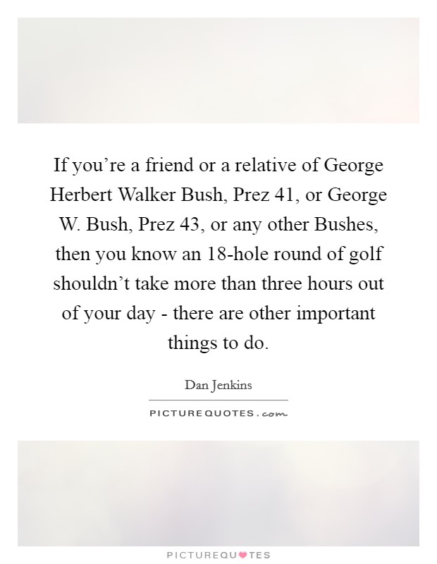 If you’re a friend or a relative of George Herbert Walker Bush, Prez 41, or George W. Bush, Prez 43, or any other Bushes, then you know an 18-hole round of golf shouldn’t take more than three hours out of your day - there are other important things to do Picture Quote #1