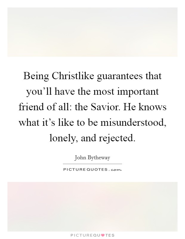 Being Christlike guarantees that you’ll have the most important friend of all: the Savior. He knows what it’s like to be misunderstood, lonely, and rejected Picture Quote #1
