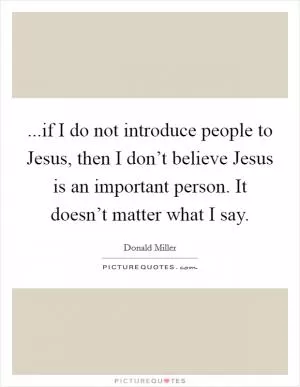 ...if I do not introduce people to Jesus, then I don’t believe Jesus is an important person. It doesn’t matter what I say Picture Quote #1